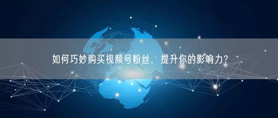 如何巧妙购买视频号粉丝，提升你的影响力？