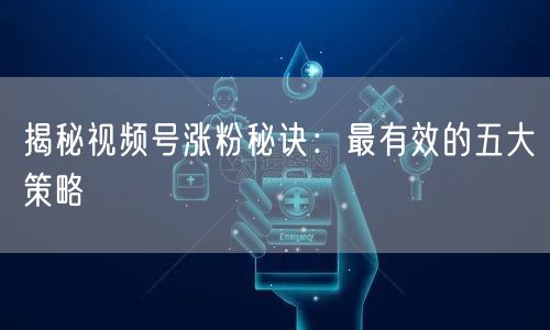 揭秘视频号涨粉秘诀：最有效的五大策略