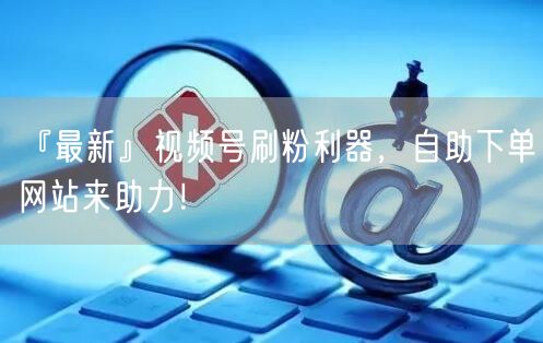 『最新』视频号刷粉利器，自助下单网站来助力！