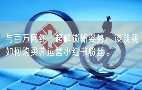 与百万网红一起解锁新姿势：谈谈我如何购买并运营小红书粉丝。
