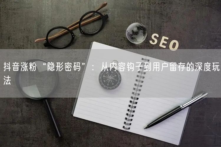 抖音涨粉“隐形密码”：从内容钩子到用户留存的深度玩法