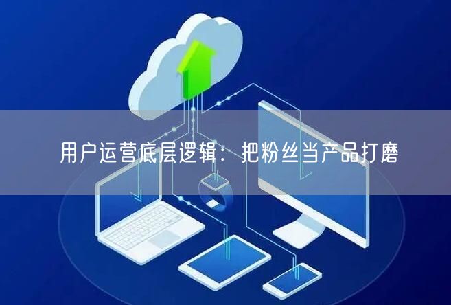 用户运营底层逻辑：把粉丝当产品打磨