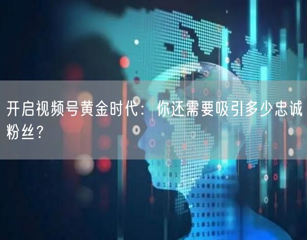 开启视频号黄金时代：你还需要吸引多少忠诚粉丝？