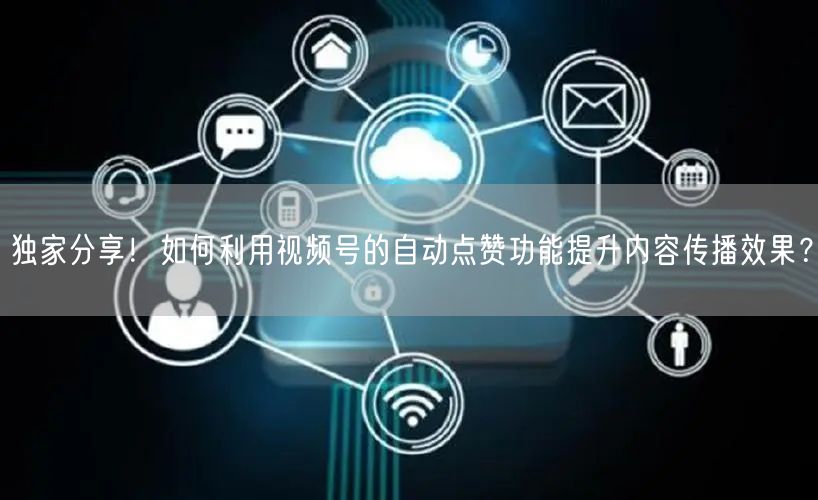 独家分享！如何利用视频号的自动点赞功能提升内容传播效果？