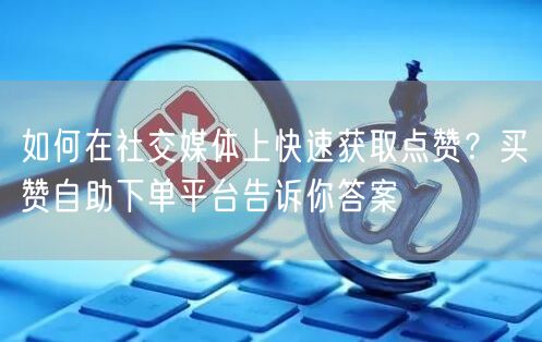 如何在社交媒体上快速获取点赞？买赞自助下单平台告诉你答案