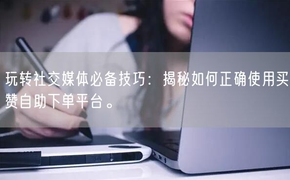 玩转社交媒体必备技巧：揭秘如何正确使用买赞自助下单平台。