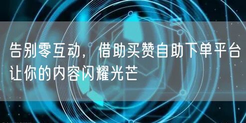 告别零互动，借助买赞自助下单平台让你的内容闪耀光芒