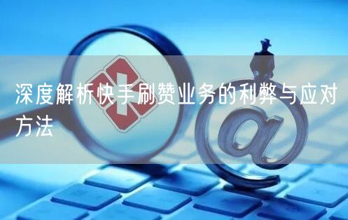 深度解析快手刷赞业务的利弊与应对方法