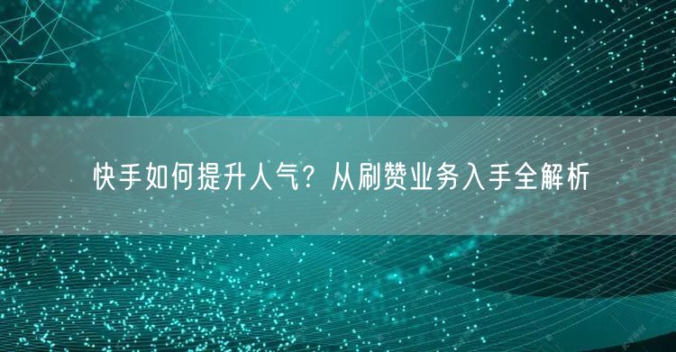 快手如何提升人气？从刷赞业务入手全解析