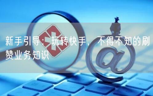 新手引导：玩转快手，不得不知的刷赞业务知识
