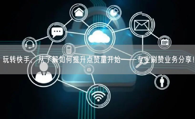 玩转快手，从了解如何提升点赞量开始——专业刷赞业务分享！