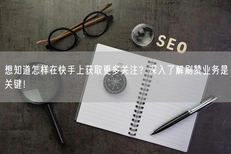 想知道怎样在快手上获取更多关注？深入了解刷赞业务是关键！