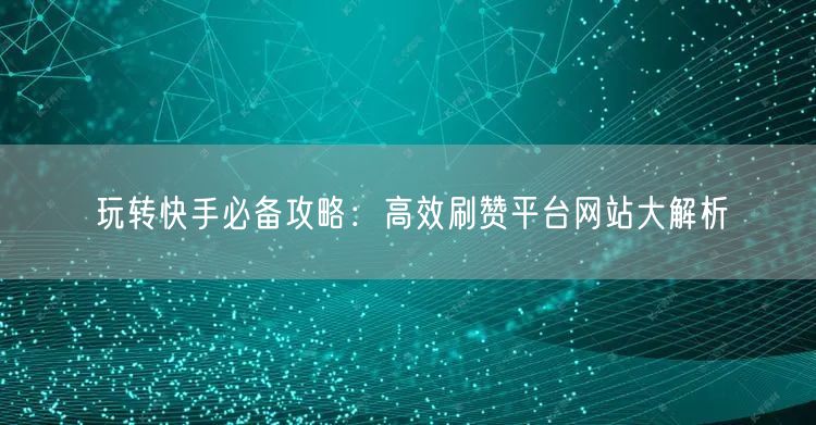 玩转快手必备攻略：高效刷赞平台网站大解析
