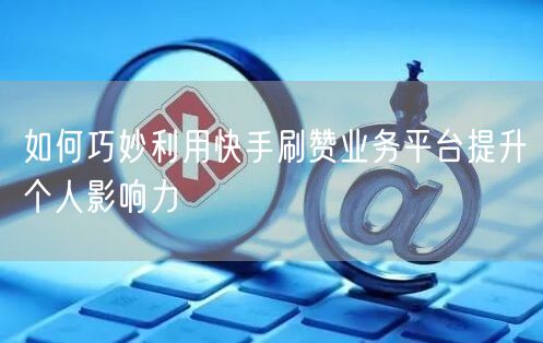 如何巧妙利用快手刷赞业务平台提升个人影响力