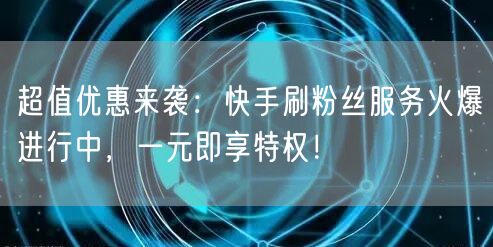 超值优惠来袭：快手刷粉丝服务火爆进行中，一元即享特权！