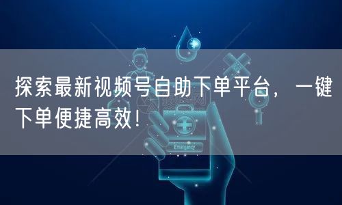 探索最新视频号自助下单平台,一键下单便捷高效!