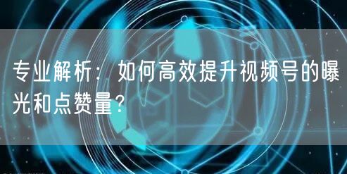 专业解析：如何高效提升视频号的曝光和点赞量？